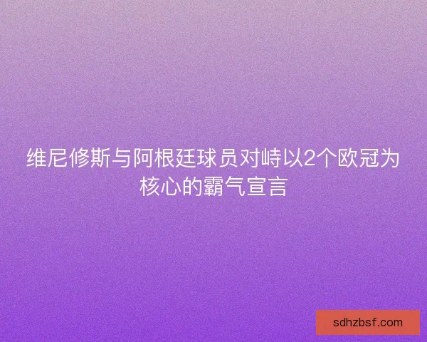 维尼修斯与阿根廷球员对峙以2个欧冠为核心的霸气宣言