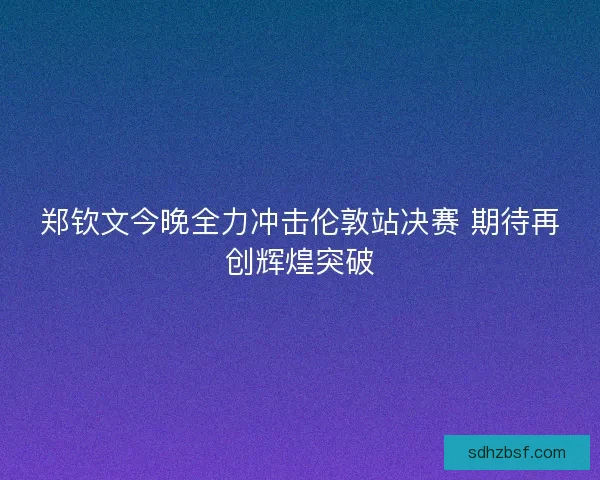 郑钦文今晚全力冲击伦敦站决赛 期待再创辉煌突破